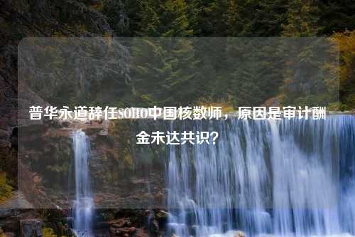 普华永道辞任SOHO中国核数师，原因是审计酬金未达共识？