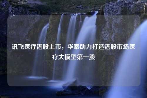 讯飞医疗港股上市，华泰助力打造港股市场医疗大模型第一股