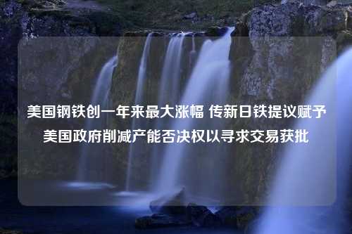 美国钢铁创一年来最大涨幅 传新日铁提议赋予美国政府削减产能否决权以寻求交易获批