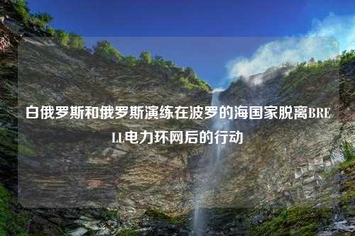 白俄罗斯和俄罗斯演练在波罗的海国家脱离BRELL电力环网后的行动