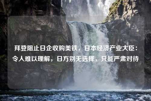 拜登阻止日企收购美铁，日本经济产业大臣：令人难以理解，日方别无选择，只能严肃对待