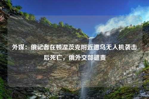 外媒：俄记者在顿涅茨克附近遭乌无人机袭击后死亡，俄外交部谴责