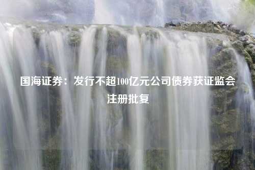 国海证券：发行不超100亿元公司债券获证监会注册批复