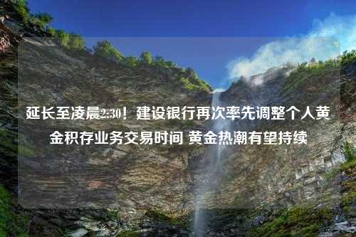 延长至凌晨2:30！建设银行再次率先调整个人黄金积存业务交易时间 黄金热潮有望持续