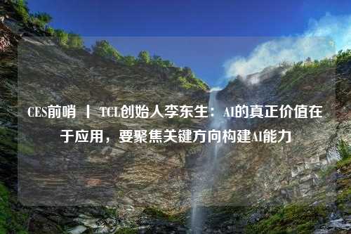 CES前哨 丨 TCL创始人李东生：AI的真正价值在于应用，要聚焦关键方向构建AI能力