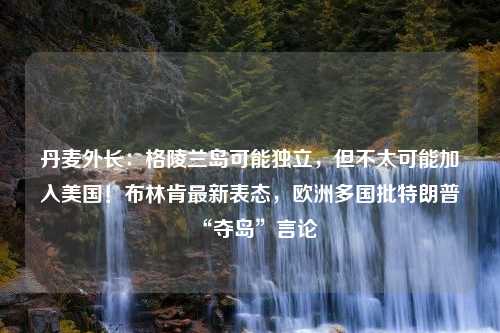 丹麦外长：格陵兰岛可能独立，但不太可能加入美国！布林肯最新表态，欧洲多国批特朗普“夺岛”言论