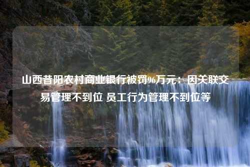 山西昔阳农村商业银行被罚96万元：因关联交易管理不到位 员工行为管理不到位等