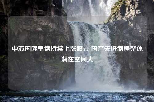 中芯国际早盘持续上涨超5% 国产先进制程整体潜在空间大