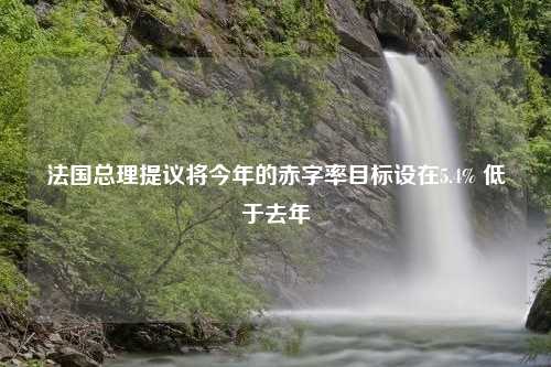 法国总理提议将今年的赤字率目标设在5.4% 低于去年