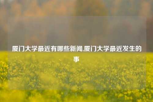 厦门大学最近有哪些新闻,厦门大学最近发生的事