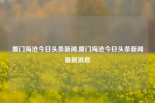 厦门海沧今日头条新闻,厦门海沧今日头条新闻最新消息