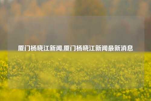 厦门杨晓江新闻,厦门杨晓江新闻最新消息