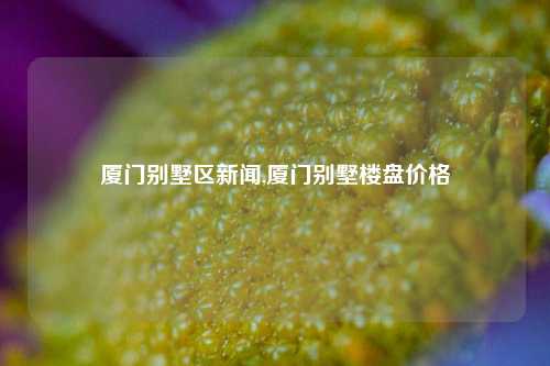 厦门别墅区新闻,厦门别墅楼盘价格