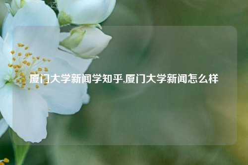 厦门大学新闻学知乎,厦门大学新闻怎么样