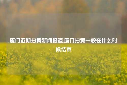 厦门近期扫黄新闻报道,厦门扫黄一般在什么时候结束