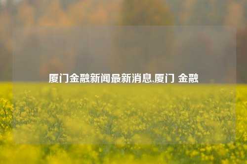 厦门金融新闻最新消息,厦门 金融