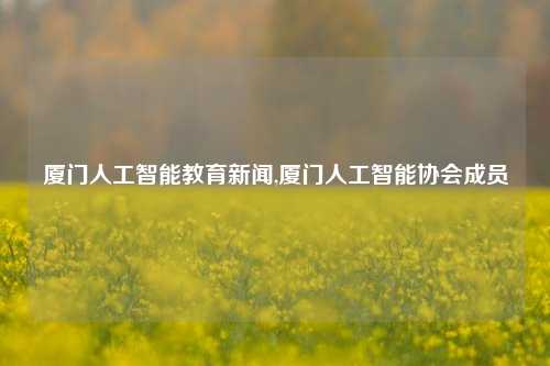 厦门人工智能教育新闻,厦门人工智能协会成员