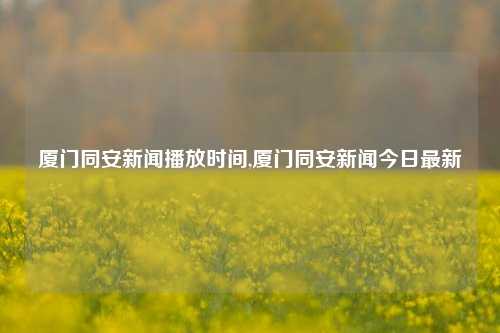 厦门同安新闻播放时间,厦门同安新闻今日最新