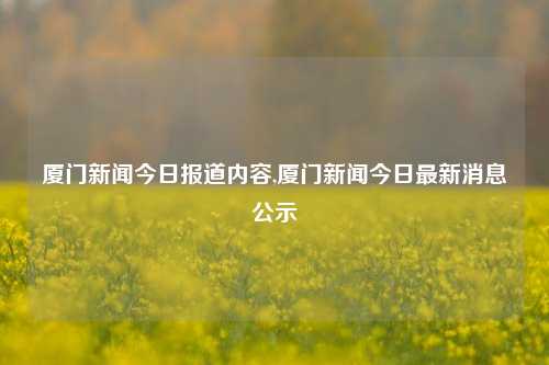 厦门新闻今日报道内容,厦门新闻今日最新消息公示