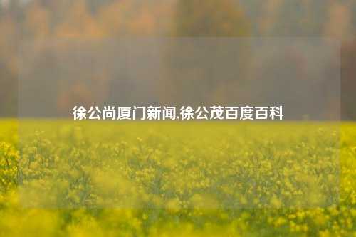 徐公尚厦门新闻,徐公茂百度百科