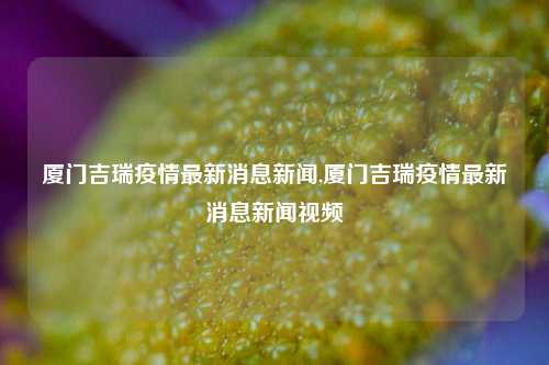 厦门吉瑞疫情最新消息新闻,厦门吉瑞疫情最新消息新闻视频