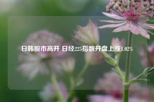 日韩股市高开 日经225指数开盘上涨1.02%