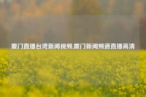 厦门直播台湾新闻视频,厦门新闻频道直播高清