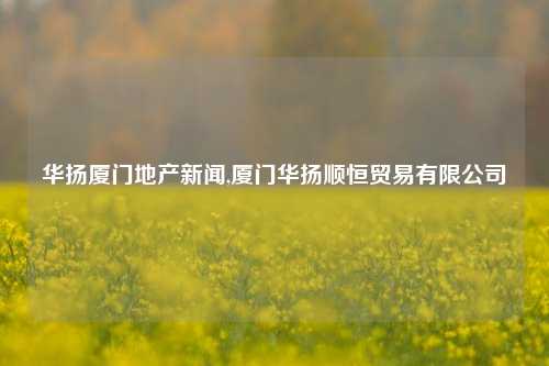 华扬厦门地产新闻,厦门华扬顺恒贸易有限公司