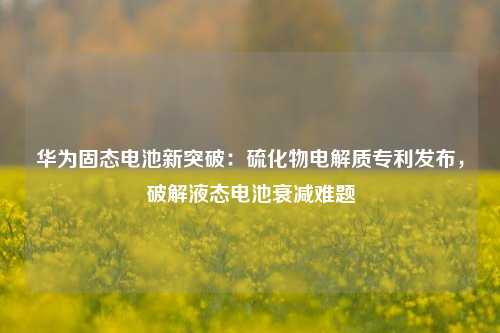 华为固态电池新突破：硫化物电解质专利发布，破解液态电池衰减难题