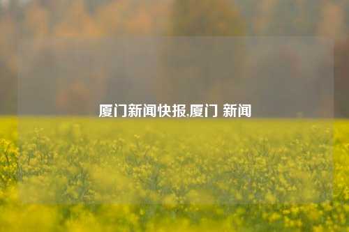 厦门新闻快报,厦门 新闻