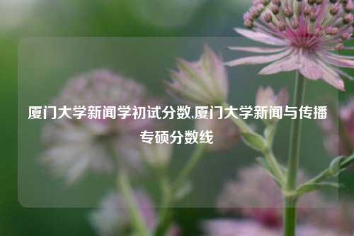 厦门大学新闻学初试分数,厦门大学新闻与传播专硕分数线