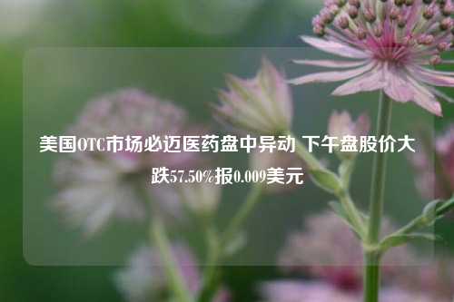 美国OTC市场必迈医药盘中异动 下午盘股价大跌57.50%报0.009美元