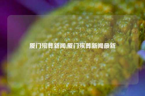 厦门殡葬新闻,厦门殡葬新闻最新