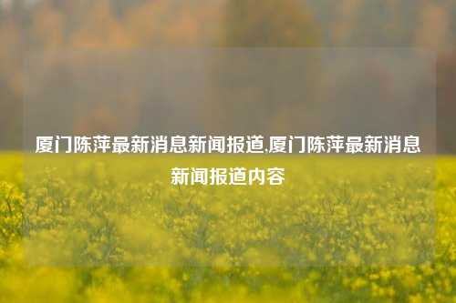 厦门陈萍最新消息新闻报道,厦门陈萍最新消息新闻报道内容