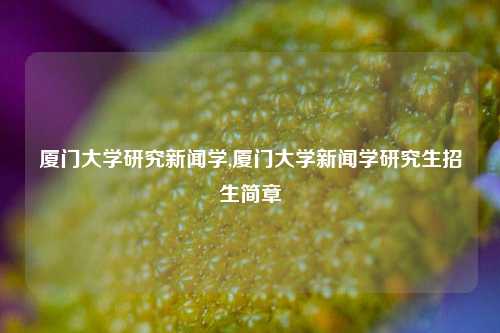 厦门大学研究新闻学,厦门大学新闻学研究生招生简章