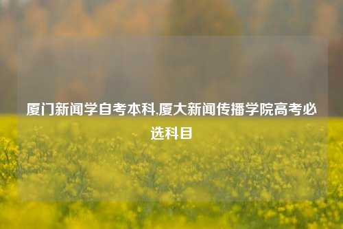 厦门新闻学自考本科,厦大新闻传播学院高考必选科目