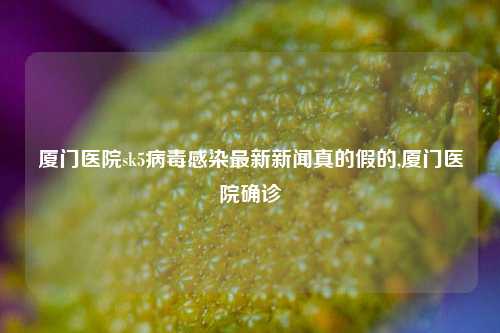 厦门医院sk5病毒感染最新新闻真的假的,厦门医院确诊