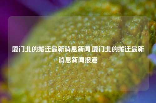 厦门北的搬迁最新消息新闻,厦门北的搬迁最新消息新闻报道