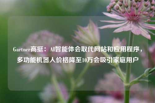 Gartner高挺：AI智能体会取代网站和应用程序，多功能机器人价格降至10万会吸引家庭用户