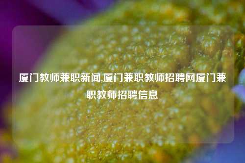 厦门教师兼职新闻,厦门兼职教师招聘网厦门兼职教师招聘信息