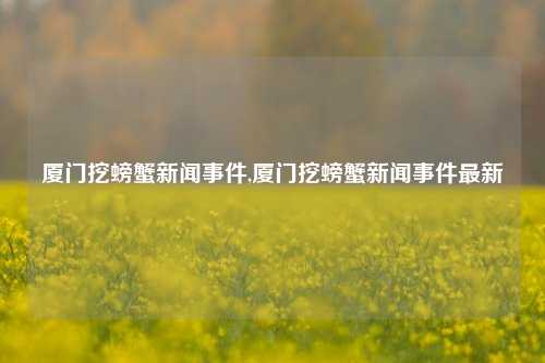 厦门挖螃蟹新闻事件,厦门挖螃蟹新闻事件最新