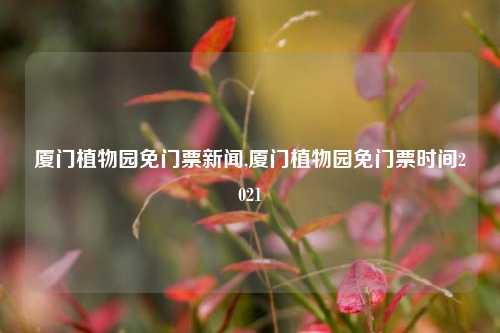 厦门植物园免门票新闻,厦门植物园免门票时间2021