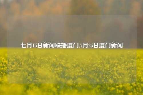 七月15日新闻联播厦门,7月25日厦门新闻