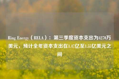 Ring Energy（REI.A）：第三季度资本支出为4270万美元，预计全年资本支出在1.47亿至1.55亿美元之间