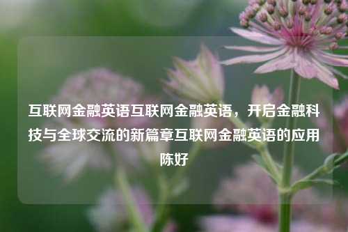 互联网金融英语互联网金融英语，开启金融科技与全球交流的新篇章互联网金融英语的应用陈好