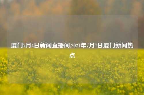 厦门7月4日新闻直播间,2021年7月7日厦门新闻热点