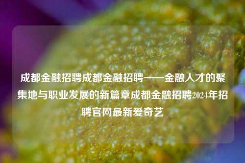 成都金融招聘成都金融招聘——金融人才的聚集地与职业发展的新篇章成都金融招聘2024年招聘官网最新爱奇艺