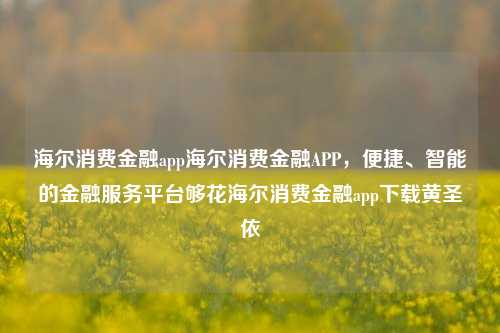 海尔消费金融app海尔消费金融APP，便捷、智能的金融服务平台够花海尔消费金融app下载黄圣依