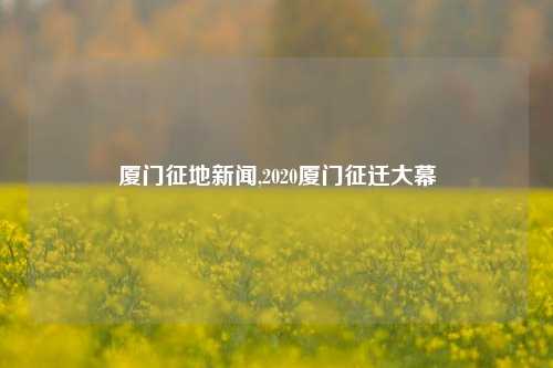 厦门征地新闻,2020厦门征迁大幕