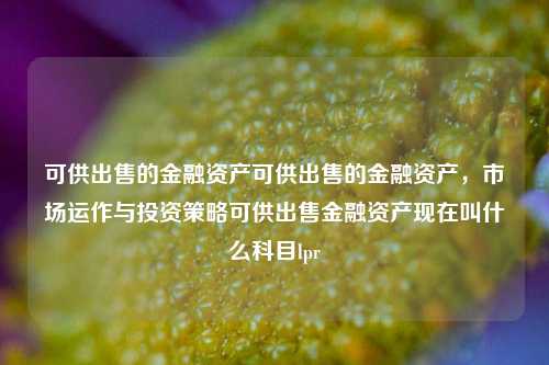 可供出售的金融资产可供出售的金融资产，市场运作与投资策略可供出售金融资产现在叫什么科目lpr